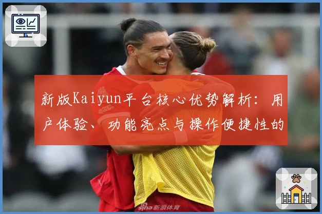 新版Kaiyun平台核心优势解析：用户体验、功能亮点与操作便捷性的全面测评