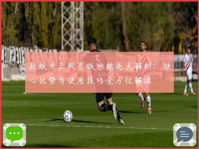 新版开云网页版功能亮点解析：核心优势与使用技巧全方位解读